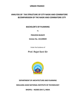 URBAN FINANCE
ANALYSIS OF TAX STRUCTURE OF CITY NASIK AND COIMBATORE
&COMPARISION OF THE NASIK AND COIMBATORE CITY
BACHELOR’S OF PLANNING
By
PRAVEEN MUKATI
Scholar No. 141109029
Under the Guidance of
Prof. Rajat Soni Sir
DEPARTMENT OF ARCHITECTURE AND PLANNING
MAULANA AZAD NATIONAL INSTITUTE OF TECHNOLOGY
BHOPAL – 462003 (M.P.), INDIA
 