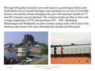 Warangal (Orugallu), located in semi-arid region is second largest district after
Hyderabad in newly formed Telangana state spreaded over an area of 12,84,000
hectares, hot and dry climate throughout the year with minimum rainfall of 177
mm/38.5 inch per year precipitation. The warmest months are May to June with
average temperature of 370C and maximum 450C – 480C. Bhadrakali,
Dharmasagar and Waddepally are three summer storage tanks which cater to the
drinking water needs of tri-cities (Hanamkonda, Kazipet and Warangal).
2/17/2023 2
KUNTAMALLA SUJATHA, G. PRASHANTHI,
M. ABHISHEK
 