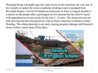 Warangal being a drought area, the water levels in the resources are very low in
few months to tackle the worst conditions drinking water is pumped from
Devadula Project. Arrival of Southwest monsoons in June to August months is
a rejoice to the people after a prolonged severe summer but the relief is laced
with apprehension in most areas for the last 3 - 4 years. The monsoons are not
only arriving late but causing havoc with its fierce intensity resulting in urban
flooding. The urban planning is not only causing property damage and financial
losses within a short span of few days.
2/17/2023 3
KUNTAMALLA SUJATHA, G. PRASHANTHI,
M. ABHISHEK
 
