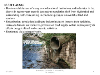 ROOT CAUSES
• Due to establishment of many new educational institutions and industries in the
district in recent years there is continuous population shift from Hyderabad and
surrounding districts resulting in enormous pressure on available land and
services.
• Urbanization, population leading to industrialization impacts their activities,
increases demand on resources, pressure on food supply system subsequently its
effects on agricultural and economic activities.
• Unplanned old drainage system.
2/17/2023 4
KUNTAMALLA SUJATHA, G. PRASHANTHI,
M. ABHISHEK
 