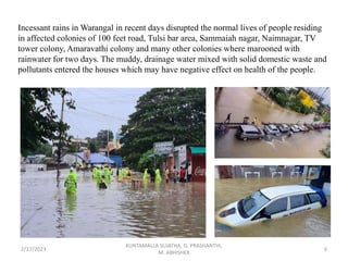 Incessant rains in Warangal in recent days disrupted the normal lives of people residing
in affected colonies of 100 feet road, Tulsi bar area, Sammaiah nagar, Naimnagar, TV
tower colony, Amaravathi colony and many other colonies where marooned with
rainwater for two days. The muddy, drainage water mixed with solid domestic waste and
pollutants entered the houses which may have negative effect on health of the people.
2/17/2023 6
KUNTAMALLA SUJATHA, G. PRASHANTHI,
M. ABHISHEK
 