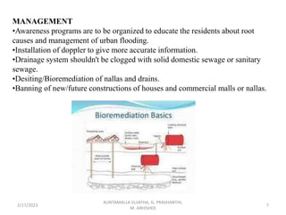 MANAGEMENT
•Awareness programs are to be organized to educate the residents about root
causes and management of urban flooding.
•Installation of doppler to give more accurate information.
•Drainage system shouldn't be clogged with solid domestic sewage or sanitary
sewage.
•Desiting/Bioremediation of nallas and drains.
•Banning of new/future constructions of houses and commercial malls or nallas.
2/17/2023 7
KUNTAMALLA SUJATHA, G. PRASHANTHI,
M. ABHISHEK
 