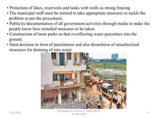 • Protection of lakes, reservoirs and tanks with walls as strong fencing.
• The municipal staff must be trained to take appropriate measures to tackle the
problem as per the procedures.
• Publicity/documentation of all government activities through media to make the
people know how remedial measures to be taken.
• Construction of more parks so that overflowing water percolates into the
ground.
• Hard decision in form of punishment and also demolition of unauthorized
structures for draining of rain water.
2/17/2023 8
KUNTAMALLA SUJATHA, G. PRASHANTHI,
M. ABHISHEK
 