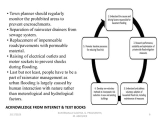 • Town planner should regularly
monitor the prohibited areas to
prevent encroachments.
• Separation of rainwater drainers from
sewage system.
• Replacement of impermeable
roads/pavements with permeable
material.
• Raising of electrical outlets and
motor sockets to prevent shocks
during flooding.
• Last but not least, people have to be a
part of rainwater management as
urban flooding is largely caused by
human interaction with nature rather
than meterological and hydrological
factors.
2/17/2023 9
KUNTAMALLA SUJATHA, G. PRASHANTHI,
M. ABHISHEK
ACKNOWLEDGE FROM INTERNET & TEXT BOOKS
 
