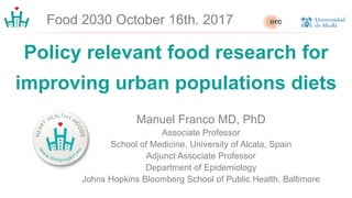 Policy relevant food research for
improving urban populations diets
Manuel Franco MD, PhD
Associate Professor
School of Medicine, University of Alcala, Spain
Adjunct Associate Professor
Department of Epidemiology
Johns Hopkins Bloomberg School of Public Health, Baltimore
Food 2030 October 16th. 2017
 