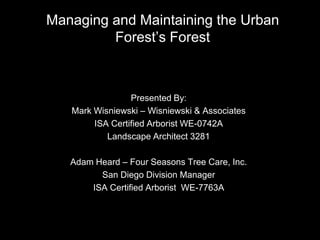 Managing and Maintaining the Urban Forest’s Forest Presented By: Mark Wisniewski – Wisniewski & Associates ISA Certified Arborist WE-0742A Landscape Architect 3281 Adam Heard – Four Seasons Tree Care, Inc. San Diego Division Manager ISA Certified Arborist  WE-7763A 