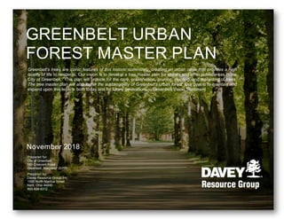 November 2018
GREENBELT URBAN
FOREST MASTER PLAN
Prepared for:
City of Greenbelt
555 Crescent Road
Greenbelt, Maryland 20770
Prepared by:
Davey Resource Group, Inc.
1500 North Mantua Street
Kent, Ohio 44240
800-828-8312
Greenbelt’s trees are iconic features of this historic community, creating an urban oasis that provides a high
quality of life to residents. Our vision is to develop a tree master plan for streets and other public areas in the
City of Greenbelt. This plan will provide for the care, preservation, pruning, planting, and replanting of trees.
The tree master plan will also foster the sustainability of Greenbelt’s urban forest. Our goal is to maintain and
expand upon this legacy, both today and for future generations. – Greenbelt Vision Statement
 
