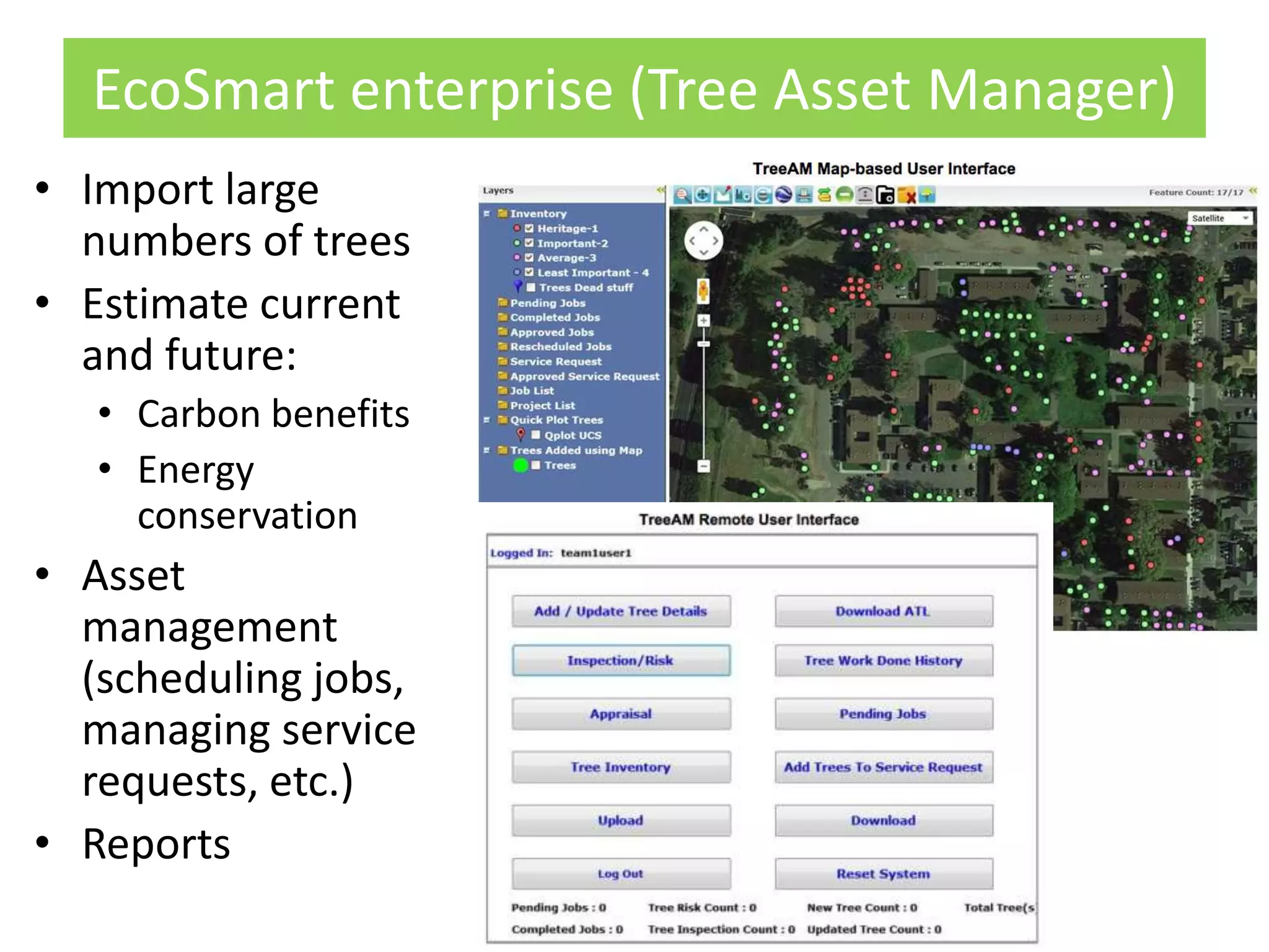 EcoSmart enterprise (Tree Asset Manager)
• Import large
numbers of trees
• Estimate current
and future:
• Carbon benefits
• Energy
conservation
• Asset
management
(scheduling jobs,
managing service
requests, etc.)
• Reports
 