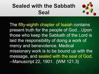 Sealed with the Sabbath
Seal
The fifty-eighth chapter of Isaiah contains
present truth for the people of God…Upon
those who keep the Sabbath of the Lord is
laid the responsibility of doing a work of
mercy and benevolence. Medical
missionary work is to be bound up with the
message, and sealed with the seal of God.
--Manuscript 22, 1901. {WM 121.3}
 