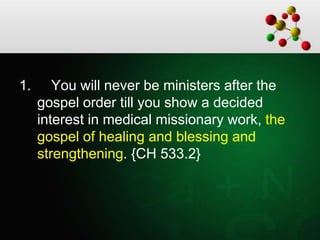 1. You will never be ministers after the
gospel order till you show a decided
interest in medical missionary work, the
gospel of healing and blessing and
strengthening. {CH 533.2}
 