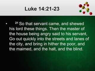 Luke 14:21-23
• 21 So that servant came, and shewed
his lord these things. Then the master of
the house being angry said to his servant,
Go out quickly into the streets and lanes of
the city, and bring in hither the poor, and
the maimed, and the halt, and the blind.
 