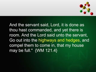 And the servant said, Lord, it is done as
thou hast commanded, and yet there is
room. And the Lord said unto the servant,
Go out into the highways and hedges, and
compel them to come in, that my house
may be full." {WM 121.4}
 