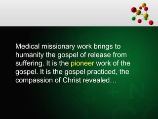 Medical missionary work brings to
humanity the gospel of release from
suffering. It is the pioneer work of the
gospel. It is the gospel practiced, the
compassion of Christ revealed…
 