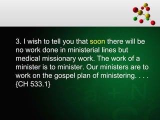 3. I wish to tell you that soon there will be
no work done in ministerial lines but
medical missionary work. The work of a
minister is to minister. Our ministers are to
work on the gospel plan of ministering. . . .
{CH 533.1}
 