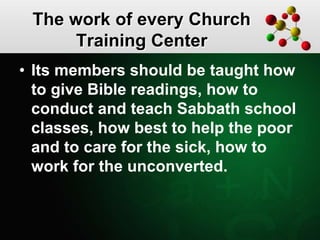 The work of every Church
Training Center
• Its members should be taught how
to give Bible readings, how to
conduct and teach Sabbath school
classes, how best to help the poor
and to care for the sick, how to
work for the unconverted.
 