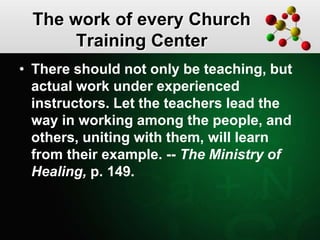 The work of every Church
Training Center
• There should not only be teaching, but
actual work under experienced
instructors. Let the teachers lead the
way in working among the people, and
others, uniting with them, will learn
from their example. -- The Ministry of
Healing, p. 149.
 