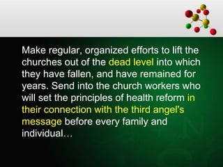 Make regular, organized efforts to lift the
churches out of the dead level into which
they have fallen, and have remained for
years. Send into the church workers who
will set the principles of health reform in
their connection with the third angel's
message before every family and
individual…
 