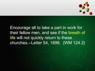 Encourage all to take a part in work for
their fellow men, and see if the breath of
life will not quickly return to these
churches.--Letter 54, 1898. {WM 124.2}
 