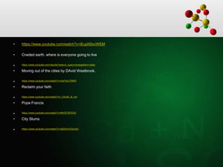 • https://www.youtube.com/watch?v=iEupN5xvWEM
• Crwded earth. where is everyone going to live
• https://www.youtube.com/results?search_query=evangelism+cities
• Moving out of the cities by DAvid Westbrook.
• https://www.youtube.com/watch?v=AqFz0c7INMY
• Reclaim your faith
• https://www.youtube.com/watch?v=_hXxzK_B_ms
• Pope Francis
• https://www.youtube.com/watch?v=6fcDF3PESXI
• City Slums
• https://www.youtube.com/watch?v=qB3XnUGsOwU
 