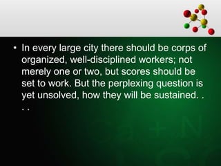 • In every large city there should be corps of
organized, well-disciplined workers; not
merely one or two, but scores should be
set to work. But the perplexing question is
yet unsolved, how they will be sustained. .
. .
 