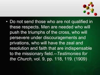 • Do not send those who are not qualified in
these respects. Men are needed who will
push the triumphs of the cross, who will
persevere under discouragements and
privations, who will have the zeal and
resolution and faith that are indispensable
to the missionary field.--Testimonies for
the Church, vol. 9, pp. 118, 119. (1909)
 