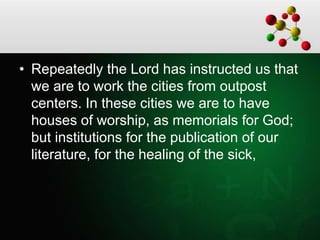 • Repeatedly the Lord has instructed us that
we are to work the cities from outpost
centers. In these cities we are to have
houses of worship, as memorials for God;
but institutions for the publication of our
literature, for the healing of the sick,
 