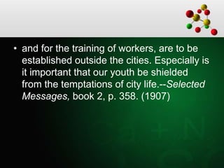 • and for the training of workers, are to be
established outside the cities. Especially is
it important that our youth be shielded
from the temptations of city life.--Selected
Messages, book 2, p. 358. (1907)
 