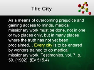 The City
As a means of overcoming prejudice and
gaining access to minds, medical
missionary work must be done, not in one
or two places only, but in many places
where the truth has not yet been
proclaimed… Every city is to be entered
by workers trained to do medical
missionary work. Testimonies, vol. 7, p.
59. (1902) {Ev 515.4}
 
