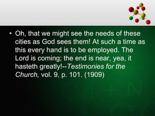 • Oh, that we might see the needs of these
cities as God sees them! At such a time as
this every hand is to be employed. The
Lord is coming; the end is near, yea, it
hasteth greatly!--Testimonies for the
Church, vol. 9, p. 101. (1909)
 