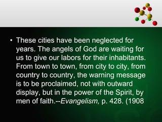 • These cities have been neglected for
years. The angels of God are waiting for
us to give our labors for their inhabitants.
From town to town, from city to city, from
country to country, the warning message
is to be proclaimed, not with outward
display, but in the power of the Spirit, by
men of faith.--Evangelism, p. 428. (1908
 