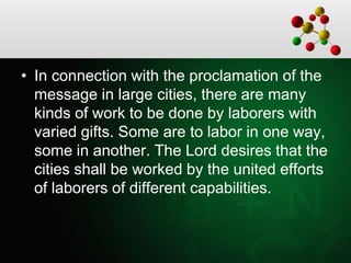 • In connection with the proclamation of the
message in large cities, there are many
kinds of work to be done by laborers with
varied gifts. Some are to labor in one way,
some in another. The Lord desires that the
cities shall be worked by the united efforts
of laborers of different capabilities.
 