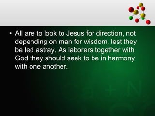 • All are to look to Jesus for direction, not
depending on man for wisdom, lest they
be led astray. As laborers together with
God they should seek to be in harmony
with one another.
 