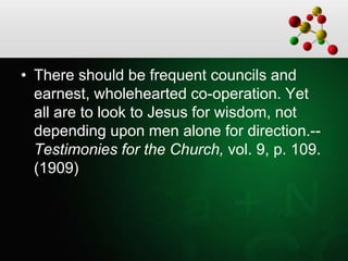 • There should be frequent councils and
earnest, wholehearted co-operation. Yet
all are to look to Jesus for wisdom, not
depending upon men alone for direction.--
Testimonies for the Church, vol. 9, p. 109.
(1909)
 