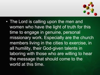 • The Lord is calling upon the men and
women who have the light of truth for this
time to engage in genuine, personal
missionary work. Especially are the church
members living in the cities to exercise, in
all humility, their God-given talents in
laboring with those who are willing to hear
the message that should come to the
world at this time.
 
