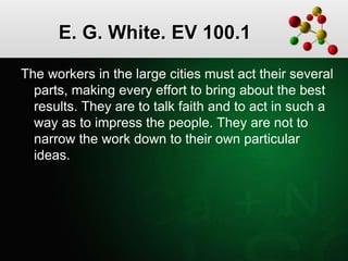 E. G. White. EV 100.1
The workers in the large cities must act their several
parts, making every effort to bring about the best
results. They are to talk faith and to act in such a
way as to impress the people. They are not to
narrow the work down to their own particular
ideas.
 