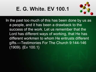 E. G. White. EV 100.1
In the past too much of this has been done by us as
a people, and it has been a drawback to the
success of the work. Let us remember that the
Lord has different ways of working, that He has
different workmen to whom He entrusts different
gifts.—Testimonies For The Church 9:144-146
(1909). {Ev 100.1}
 
