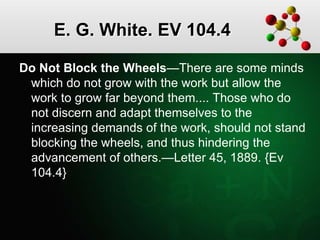 E. G. White. EV 104.4
Do Not Block the Wheels—There are some minds
which do not grow with the work but allow the
work to grow far beyond them.... Those who do
not discern and adapt themselves to the
increasing demands of the work, should not stand
blocking the wheels, and thus hindering the
advancement of others.—Letter 45, 1889. {Ev
104.4}
 