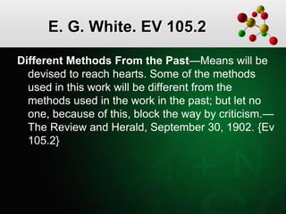 E. G. White. EV 105.2
Different Methods From the Past—Means will be
devised to reach hearts. Some of the methods
used in this work will be different from the
methods used in the work in the past; but let no
one, because of this, block the way by criticism.—
The Review and Herald, September 30, 1902. {Ev
105.2}
 