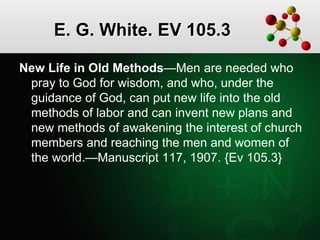 E. G. White. EV 105.3
New Life in Old Methods—Men are needed who
pray to God for wisdom, and who, under the
guidance of God, can put new life into the old
methods of labor and can invent new plans and
new methods of awakening the interest of church
members and reaching the men and women of
the world.—Manuscript 117, 1907. {Ev 105.3}
 