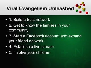Viral Evangelism Unleashed
• 1. Build a trust network
• 2. Get to know the families in your
community
• 3. Start a Facebook account and expand
your friend network.
• 4. Establish a live stream
• 5. Involve your children
 