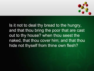 Is it not to deal thy bread to the hungry,
and that thou bring the poor that are cast
out to thy house? when thou seest the
naked, that thou cover him; and that thou
hide not thyself from thine own flesh?
 