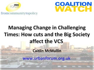 fromcommunitytopolicy
Managing Change in Challenging
Times: How cuts and the Big Society
affect the VCS
Caitlin McMullin
www.urbanforum.org.uk
 