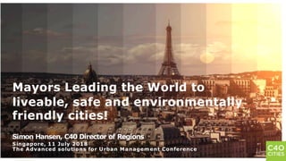 1
Mayors Leading the World to
liveable, safe and environmentally
friendly cities!
Simon Hansen, C40 Director of Regions
Singapore, 11 July 2018
The Advanced solutions for Urban Management Conference
 