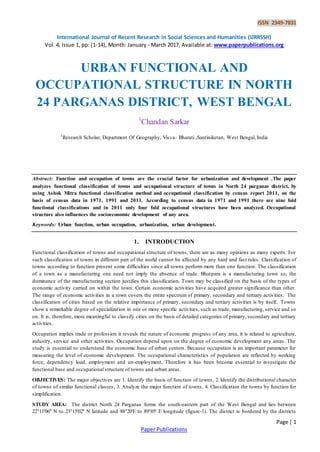 ISSN 2349-7831
International Journal of Recent Research in Social Sciences and Humanities (IJRRSSH)
Vol. 4, Issue 1, pp: (1-14), Month: January - March 2017, Available at: www.paperpublications.org
Page | 1
Paper Publications
URBAN FUNCTIONAL AND
OCCUPATIONAL STRUCTURE IN NORTH
24 PARGANAS DISTRICT, WEST BENGAL
1
Chandan Sarkar
1
Research Scholar, Department Of Geography, Visva- Bharati ,Santiniketan, West Bengal, India
Abstract: Function and occupation of towns are the crucial factor for urbanization and development .The paper
analyzes functional classification of towns and occupational structure of towns in North 24 parganas district, by
using Ashok Mitra functional classification method and occupational classification by census report 2011, on the
basis of census data in 1971, 1991 and 2011. According to census data in 1971 and 1991 there are nine fold
functional classifications and in 2011 only four fold occupational structures have been analyzed. Occupational
structure also influences the socioeconomic development of any area.
Keywords: Urban function, urban occupation, urbanization, urban development.
1. INTRODUCTION
Functional classification of towns and occupational structure of towns, there are as many opinions as many experts. For
such classification of towns in different part of the world cannot be affected by any hard and fast rules. Classification of
towns according to function present some difficulties since all towns perform more than one function. The classification
of a town as a manufacturing one need not imply the absence of trade. Bhatpara is a manufacturing town so; the
dominance of the manufacturing section justifies this classification. Town may be classified on the basis of the types of
economic activity carried on within the town. Certain economic activities have acquired greater significance than other.
The range of economic activities in a town covers the entire spectrum of primary, secondary and tertiary activities. The
classification of cities based on the relative importance of primary, secondary and tertiary activities is by itself. Towns
show a remarkable degree of specialization in one or more specific activities, such as trade, manufacturing, service and so
on. It is, therefore, more meaningful to classify cities on the basis of detailed categories of primary, secondary and tertiary
activities.
Occupation implies trade or profession it reveals the nature of economic progress of any area, it is related to agriculture,
industry, service and other activities. Occupation depend upon on the degree of economic development any areas. The
study is essential to understand the economic base of urban centers. Because occupation is an important parameter for
measuring the level of economic development. The occupational characteristics of population are reflected by working
force, dependency load, employment and un-employment. Therefore it has been become essential to investigate the
functional base and occupational structure of towns and urban areas.
OBJECTIVES: The major objectives are 1. Identify the basis of function of towns, 2. Identify the distributional character
of towns of similar functional classes, 3. Analyze the major function of towns, 4. Classification the towns by function for
simplification.
STUDY AREA: The district North 24 Parganas forms the south-eastern part of the West Bengal and lies between
22°11'06'' N to 23°15'02'' N latitude and 88°20'E to 89°05' E longitude (figure-1). The district is bordered by the districts
 