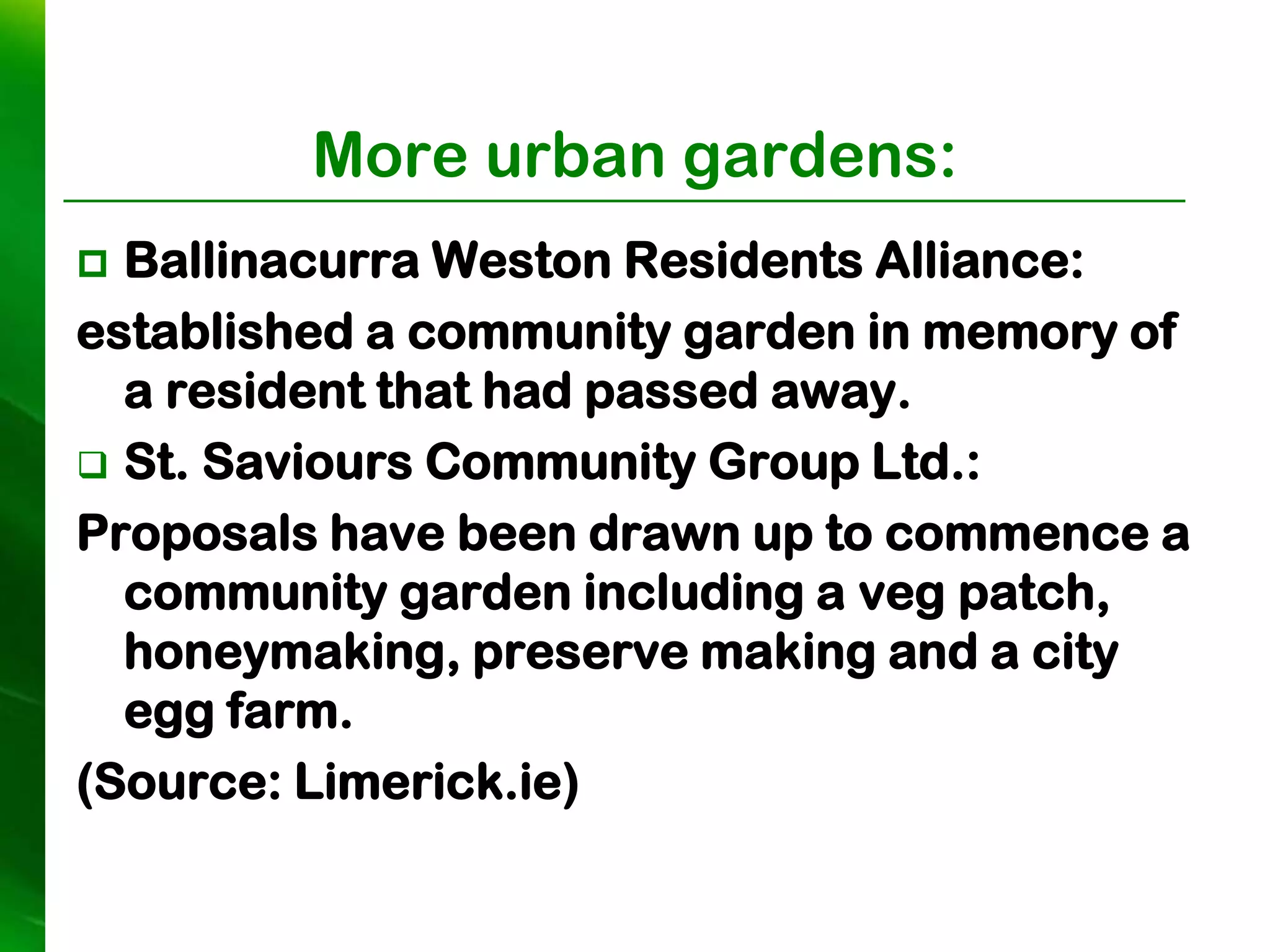 More urban gardens:
 Ballinacurra Weston Residents Alliance:
established a community garden in memory of
  a resident that had passed away.
 St. Saviours Community Group Ltd.:
Proposals have been drawn up to commence a
  community garden including a veg patch,
  honeymaking, preserve making and a city
  egg farm.
(Source: Limerick.ie)
 