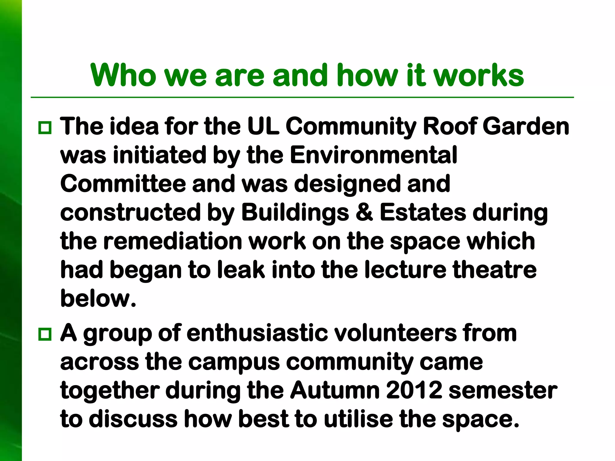 Who we are and how it works
 The idea for the UL Community Roof Garden
  was initiated by the Environmental
  Committee and was designed and
  constructed by Buildings & Estates during
  the remediation work on the space which
  had began to leak into the lecture theatre
  below.
 A group of enthusiastic volunteers from
  across the campus community came
  together during the Autumn 2012 semester
  to discuss how best to utilise the space.
 