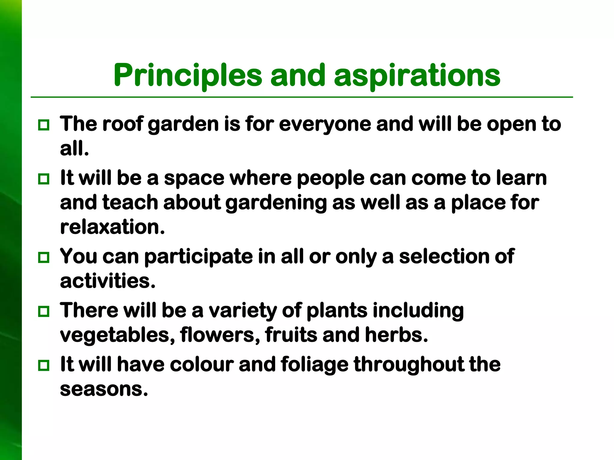 Principles and aspirations
   The roof garden is for everyone and will be open to
    all.
   It will be a space where people can come to learn
    and teach about gardening as well as a place for
    relaxation.
   You can participate in all or only a selection of
    activities.
   There will be a variety of plants including
    vegetables, flowers, fruits and herbs.
   It will have colour and foliage throughout the
    seasons.
 