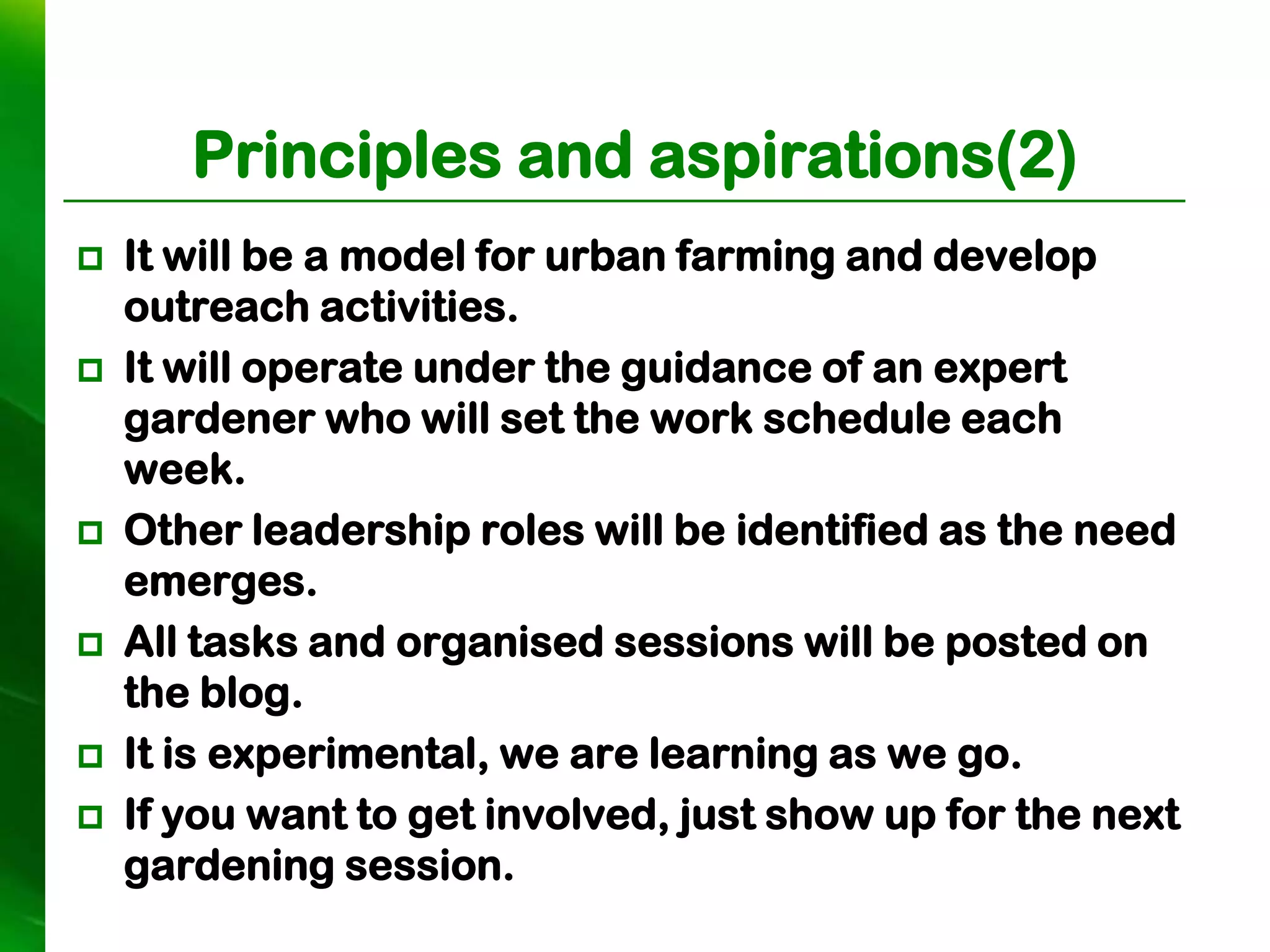 Principles and aspirations(2)
   It will be a model for urban farming and develop
    outreach activities.
   It will operate under the guidance of an expert
    gardener who will set the work schedule each
    week.
   Other leadership roles will be identified as the need
    emerges.
   All tasks and organised sessions will be posted on
    the blog.
   It is experimental, we are learning as we go.
   If you want to get involved, just show up for the next
    gardening session.
 