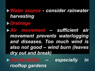 Water source - consider rainwater
harvesting
Drainage
Air movement – sufficient air
movement prevents waterlogging
and diseases. Too much wind is
also not good – wind burn (leaves
dry out and break)
Accessibility – especially in
rooftop gardens
 