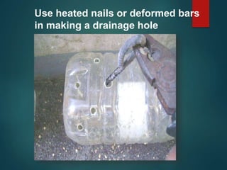 Use heated nails or deformed bars
in making a drainage hole
 